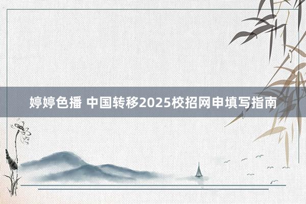婷婷色播 中国转移2025校招网申填写指南