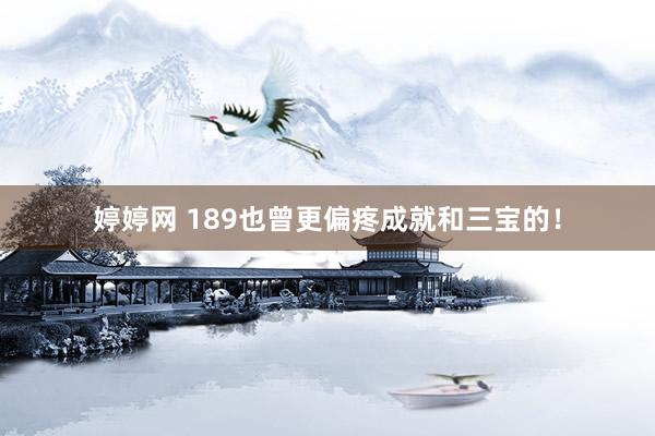 婷婷网 189也曾更偏疼成就和三宝的！