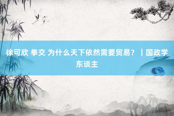 徐可欣 拳交 为什么天下依然需要贸易？｜国政学东谈主