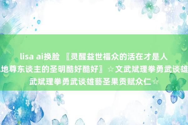 lisa ai换脸 〖灵醒益世福众的活在才是人命逍遥现实敬天佩地尊东谈主的圣明酷好酷好〗☆文武斌理拳勇武谈雄藝圣果贡赋众仁☆