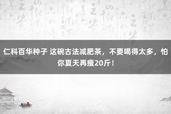 仁科百华种子 这碗古法减肥茶，不要喝得太多，怕你夏天再瘦20斤！