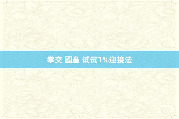 拳交 國產 试试1%迎接法