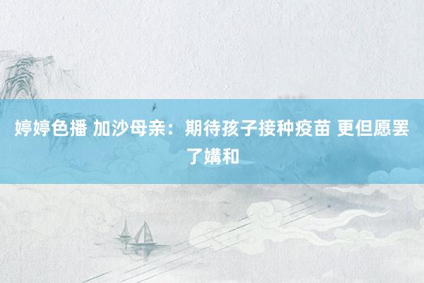 婷婷色播 加沙母亲：期待孩子接种疫苗 更但愿罢了媾和