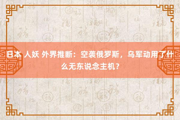 日本 人妖 外界推断：空袭俄罗斯，乌军动用了什么无东说念主机？