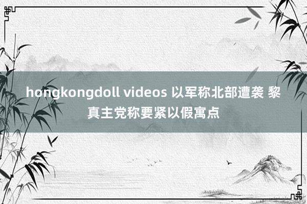 hongkongdoll videos 以军称北部遭袭 黎真主党称要紧以假寓点