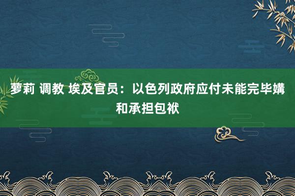 萝莉 调教 埃及官员：以色列政府应付未能完毕媾和承担包袱