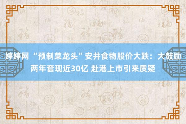 婷婷网 “预制菜龙头”安井食物股价大跌：大鼓励两年套现近30亿 赴港上市引来质疑