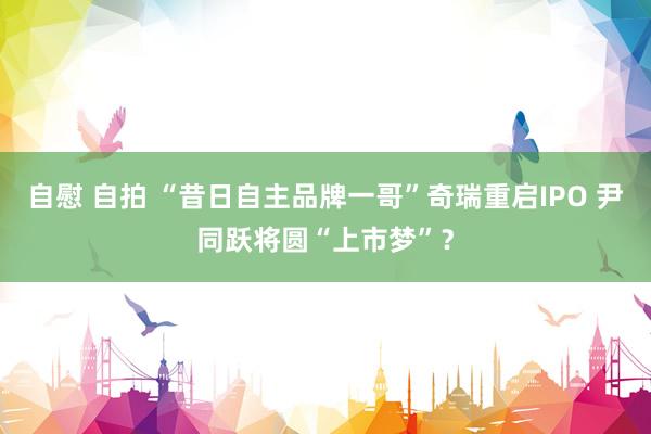 自慰 自拍 “昔日自主品牌一哥”奇瑞重启IPO 尹同跃将圆“上市梦”？