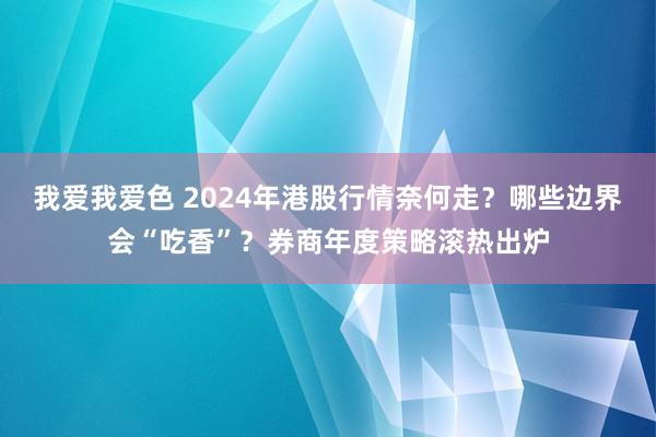 我爱我爱色 2024年港股行情奈何走？哪些边界会“吃香”？券商年度策略滚热出炉