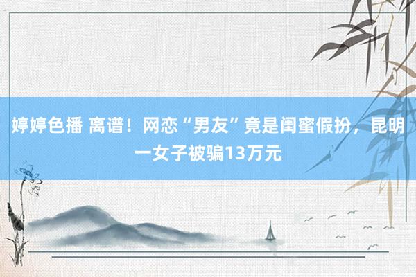 婷婷色播 离谱！网恋“男友”竟是闺蜜假扮，昆明一女子被骗13万元