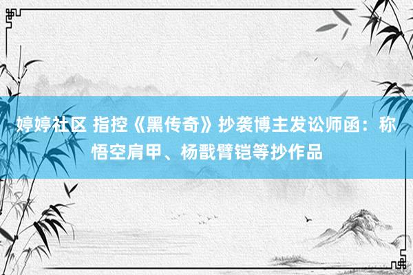 婷婷社区 指控《黑传奇》抄袭博主发讼师函：称悟空肩甲、杨戬臂铠等抄作品