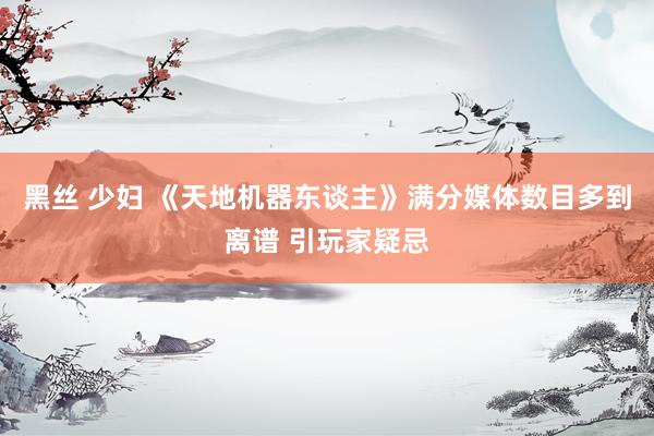 黑丝 少妇 《天地机器东谈主》满分媒体数目多到离谱 引玩家疑忌