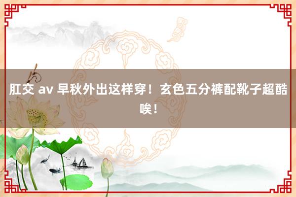 肛交 av 早秋外出这样穿！玄色五分裤配靴子超酷唉！
