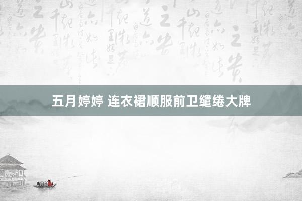 五月婷婷 连衣裙顺服前卫缱绻大牌