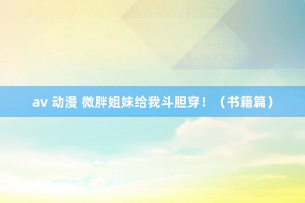 av 动漫 微胖姐妹给我斗胆穿！（书籍篇）