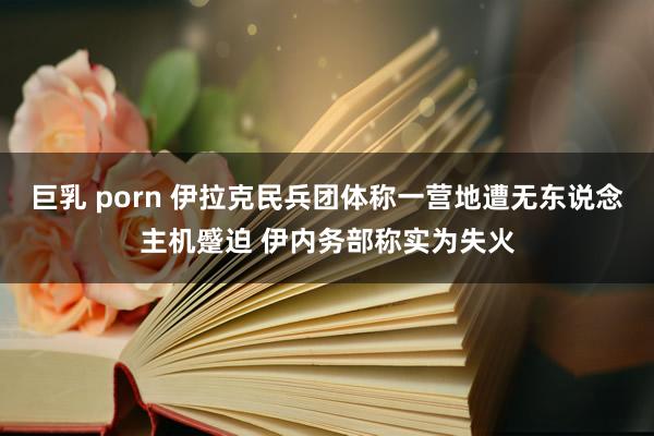 巨乳 porn 伊拉克民兵团体称一营地遭无东说念主机蹙迫 伊内务部称实为失火