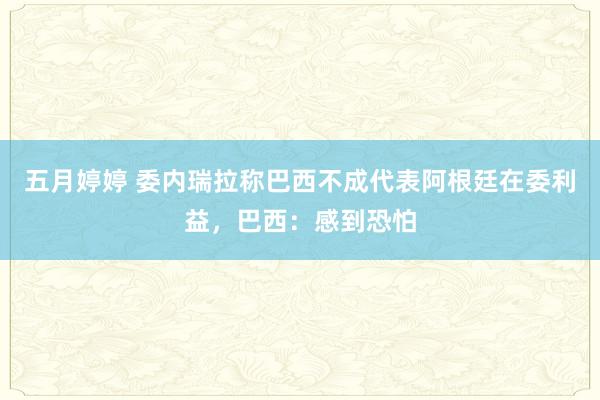 五月婷婷 委内瑞拉称巴西不成代表阿根廷在委利益，巴西：感到恐怕