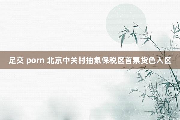 足交 porn 北京中关村抽象保税区首票货色入区