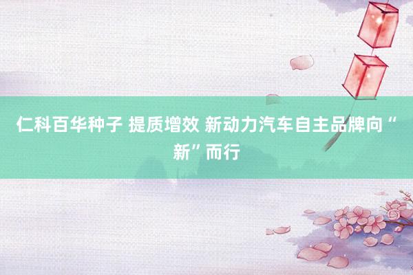 仁科百华种子 提质增效 新动力汽车自主品牌向“新”而行