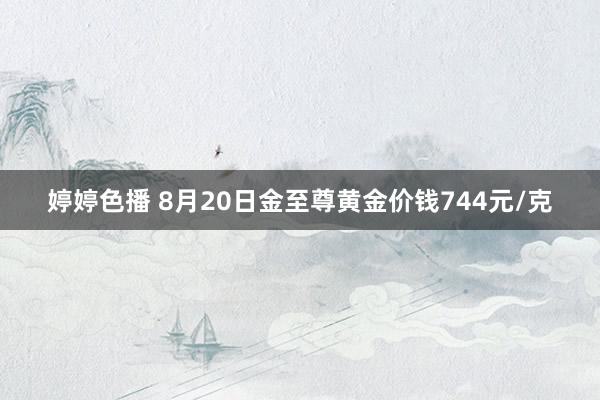 婷婷色播 8月20日金至尊黄金价钱744元/克