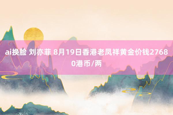 ai换脸 刘亦菲 8月19日香港老凤祥黄金价钱27680港币/两