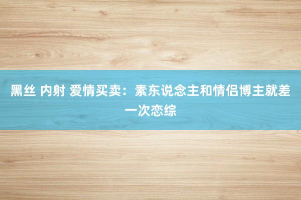 黑丝 内射 爱情买卖：素东说念主和情侣博主就差一次恋综