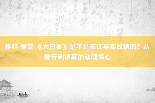 推特 拳交 《大白鲨》是不是左证事实改编的？从推行到银幕的动魄惊心