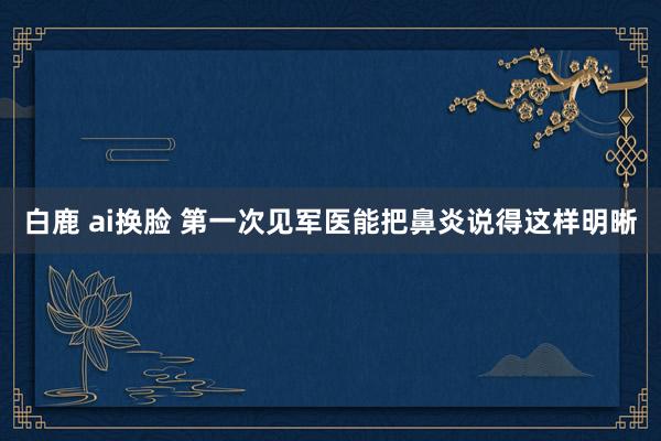 白鹿 ai换脸 第一次见军医能把鼻炎说得这样明晰