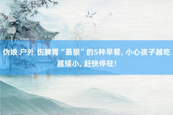 伪娘 户外 伤脾胃“最狠”的5种早餐, 小心孩子越吃越矮小, 赶快停驻!
