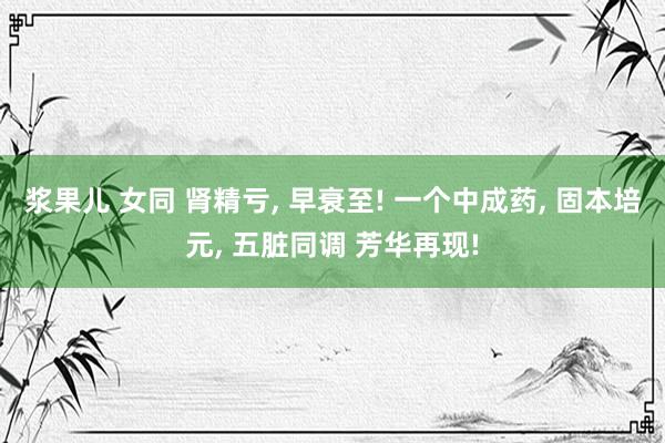 浆果儿 女同 肾精亏， 早衰至! 一个中成药， 固本培元， 五脏同调 芳华再现!