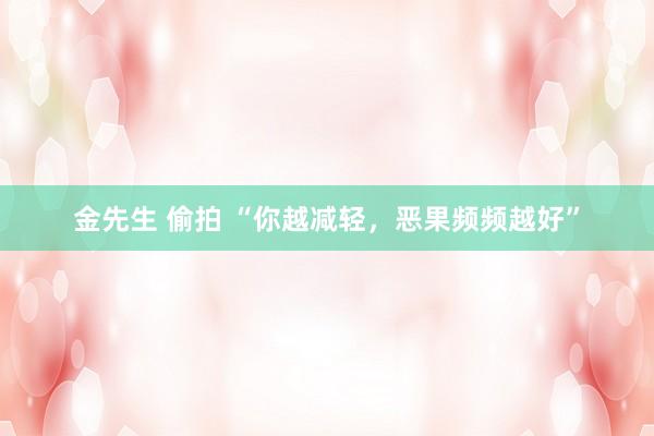 金先生 偷拍 “你越减轻，恶果频频越好”