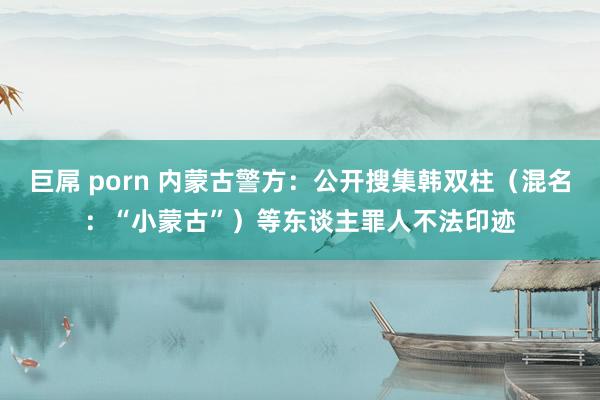 巨屌 porn 内蒙古警方：公开搜集韩双柱（混名：“小蒙古”）等东谈主罪人不法印迹