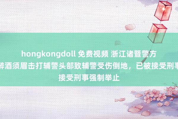 hongkongdoll 免费视频 浙江诸暨警方通报：一醉酒须眉击打辅警头部致辅警受伤倒地，已被接受刑事强制举止