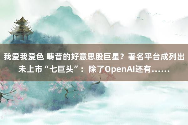 我爱我爱色 畴昔的好意思股巨星？著名平台成列出未上市“七巨头”：除了OpenAI还有……