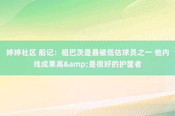 婷婷社区 船记：祖巴茨是最被低估球员之一 他内线成果高&是很好的护筐者