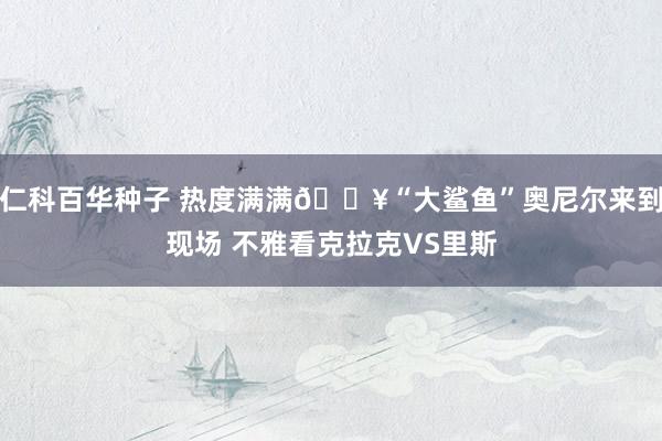 仁科百华种子 热度满满🔥“大鲨鱼”奥尼尔来到现场 不雅看克拉克VS里斯