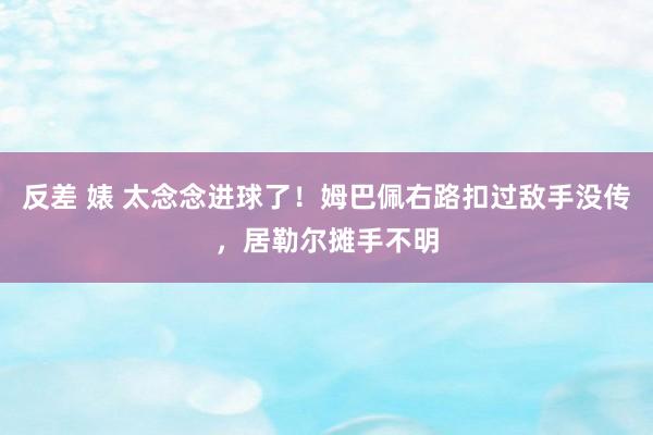 反差 婊 太念念进球了！姆巴佩右路扣过敌手没传，居勒尔摊手不明
