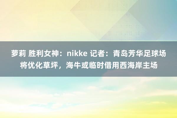 萝莉 胜利女神：nikke 记者：青岛芳华足球场将优化草坪，海牛或临时借用西海岸主场