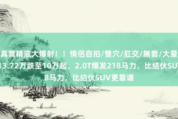 真實精液大爆射！！情侶自拍/雙穴/肛交/無套/大量噴精 从13.72万跌至10万起，2.0T爆发218马力，比结伙SUV更靠谱