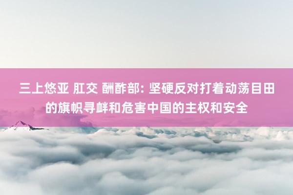 三上悠亚 肛交 酬酢部: 坚硬反对打着动荡目田的旗帜寻衅和危害中国的主权和安全