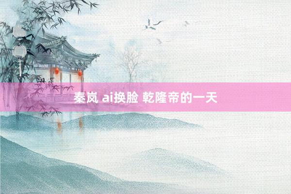 秦岚 ai换脸 乾隆帝的一天