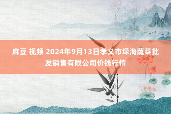 麻豆 视频 2024年9月13日孝义市绿海蔬菜批发销售有限公司价钱行情