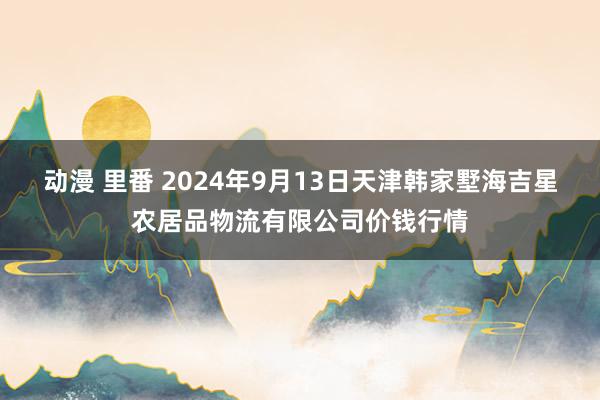 动漫 里番 2024年9月13日天津韩家墅海吉星农居品物流有限公司价钱行情