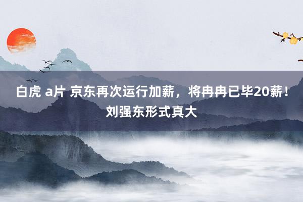 白虎 a片 京东再次运行加薪，将冉冉已毕20薪！刘强东形式真大