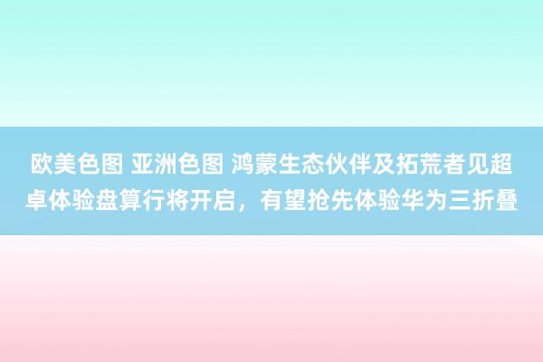欧美色图 亚洲色图 鸿蒙生态伙伴及拓荒者见超卓体验盘算行将开启，有望抢先体验华为三折叠