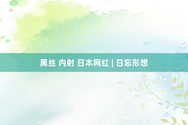 黑丝 内射 日本网红 | 日忘形想