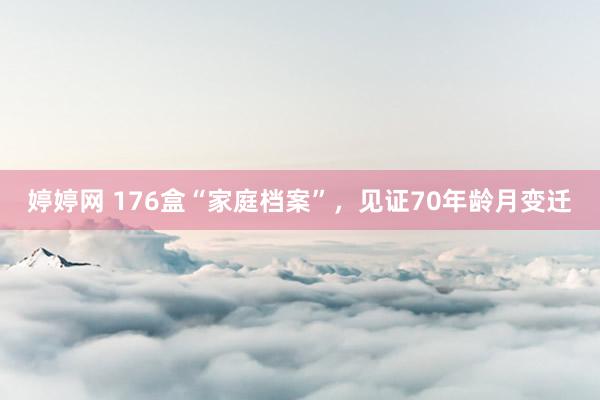 婷婷网 176盒“家庭档案”，见证70年龄月变迁