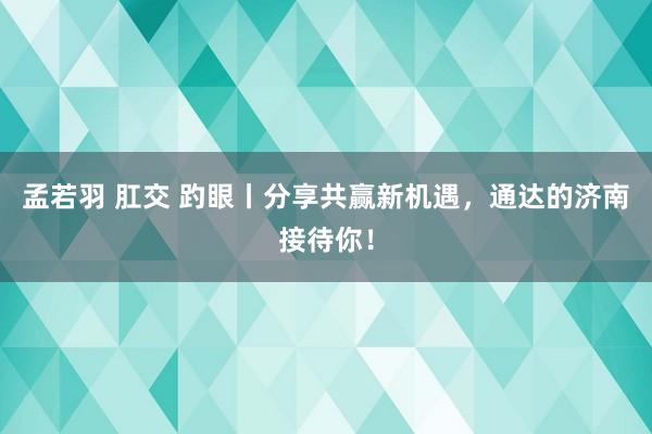 孟若羽 肛交 趵眼丨分享共赢新机遇，通达的济南接待你！