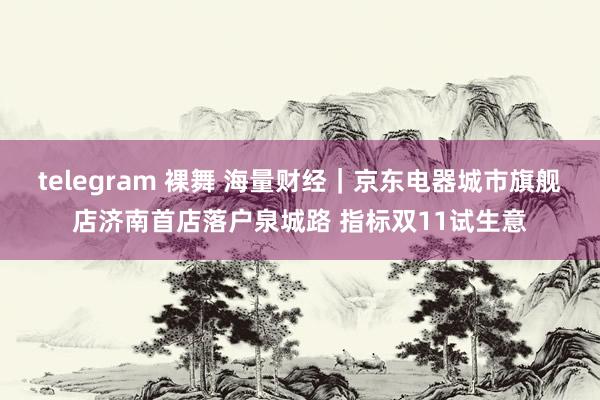 telegram 裸舞 海量财经｜京东电器城市旗舰店济南首店落户泉城路 指标双11试生意