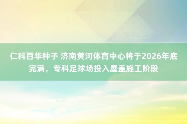 仁科百华种子 济南黄河体育中心将于2026年底完满，专科足球场投入屋盖施工阶段